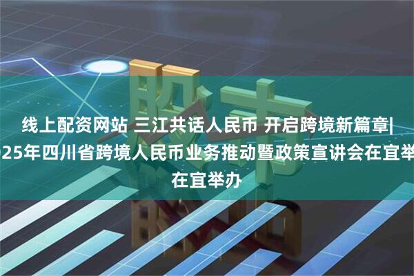 线上配资网站 三江共话人民币 开启跨境新篇章|2025年四川省跨境人民币业务推动暨政策宣讲会在宜举办