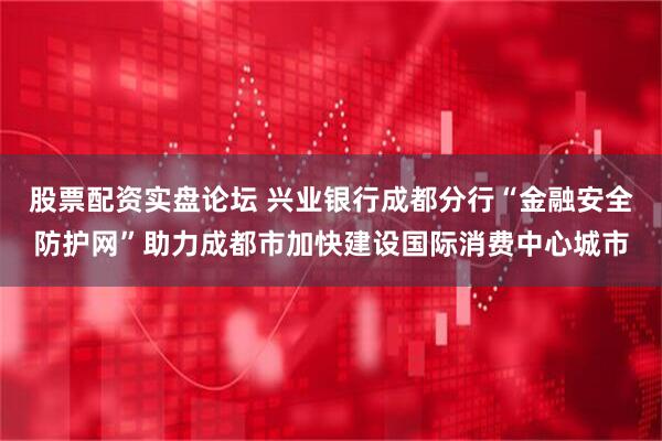 股票配资实盘论坛 兴业银行成都分行“金融安全防护网”助力成都市加快建设国际消费中心城市