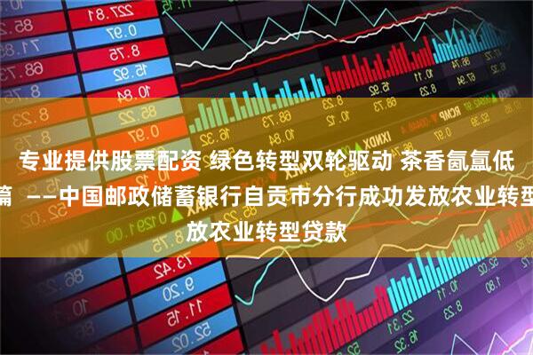 专业提供股票配资 绿色转型双轮驱动 茶香氤氲低碳新篇  ——中国邮政储蓄银行自贡市分行成功发放农业转型贷款