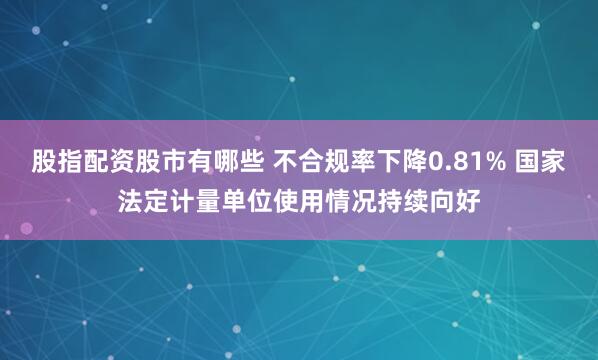股指配资股市有哪些 不合规率下降0.81% 国家法定计量单位使用情况持续向好