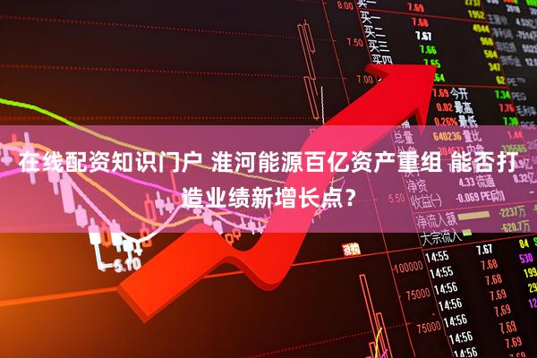 在线配资知识门户 淮河能源百亿资产重组 能否打造业绩新增长点？