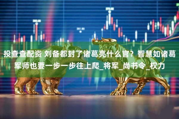 投查查配资 刘备都封了诸葛亮什么官？智慧如诸葛军师也要一步一步往上爬_将军_尚书令_权力
