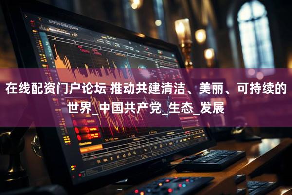 在线配资门户论坛 推动共建清洁、美丽、可持续的世界_中国共产党_生态_发展