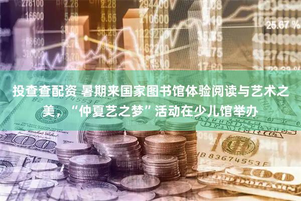 投查查配资 暑期来国家图书馆体验阅读与艺术之美，“仲夏艺之梦”活动在少儿馆举办