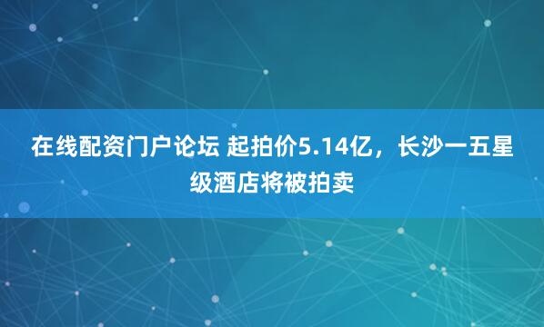 在线配资门户论坛 起拍价5.14亿，长沙一五星级酒店将被拍卖