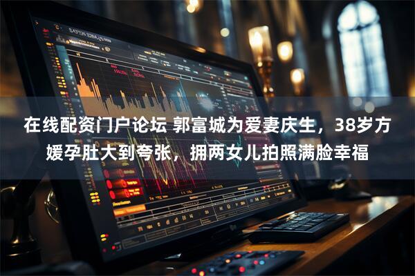 在线配资门户论坛 郭富城为爱妻庆生，38岁方媛孕肚大到夸张，拥两女儿拍照满脸幸福