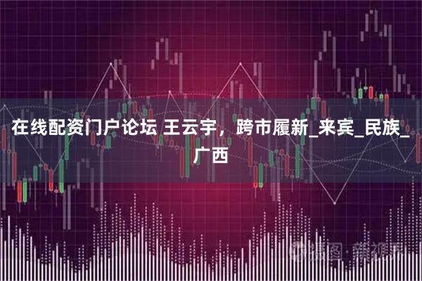 在线配资门户论坛 王云宇，跨市履新_来宾_民族_广西