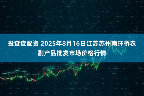 投查查配资 2025年8月16日江苏苏州南环桥农副产品批发市场价格行情