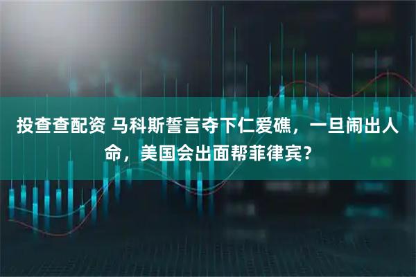 投查查配资 马科斯誓言夺下仁爱礁，一旦闹出人命，美国会出面帮菲律宾？