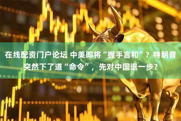 在线配资门户论坛 中美即将“握手言和”？特朗普突然下了道“命令”，先对中国退一步？