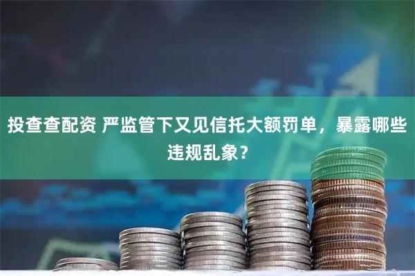 投查查配资 严监管下又见信托大额罚单，暴露哪些违规乱象？