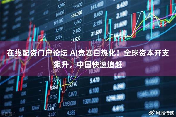 在线配资门户论坛 AI竞赛白热化！全球资本开支飙升，中国快速追赶